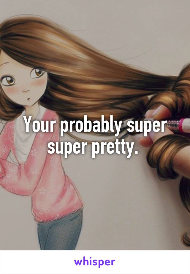 Your probably super super pretty. 