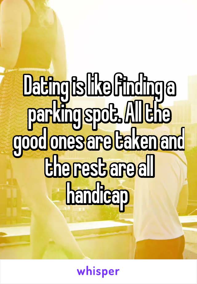 Dating is like finding a parking spot. All the good ones are taken and the rest are all handicap 