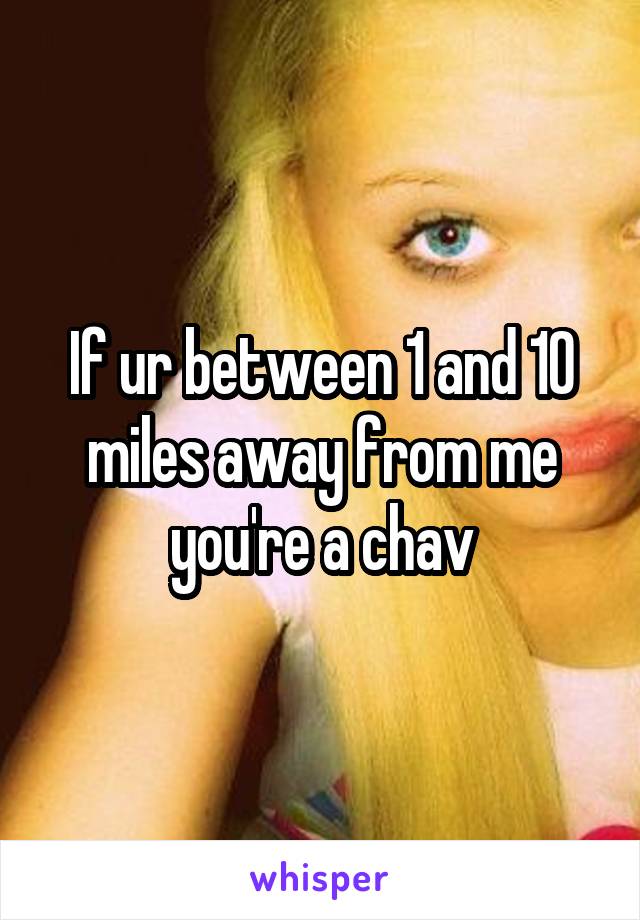 If ur between 1 and 10 miles away from me you're a chav
