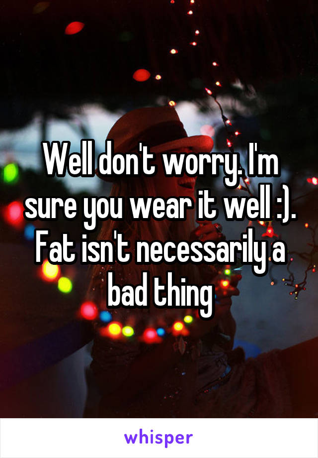 Well don't worry. I'm sure you wear it well :). Fat isn't necessarily a bad thing