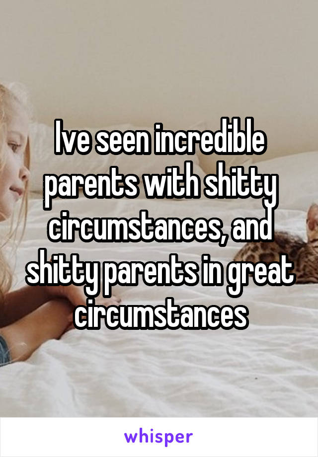 Ive seen incredible parents with shitty circumstances, and shitty parents in great circumstances