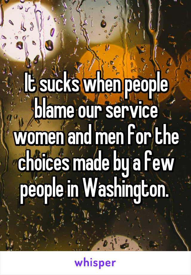 It sucks when people blame our service women and men for the choices made by a few people in Washington. 