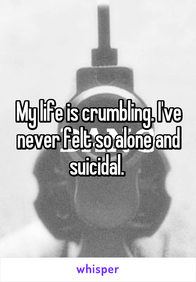My life is crumbling. I've never felt so alone and suicidal. 