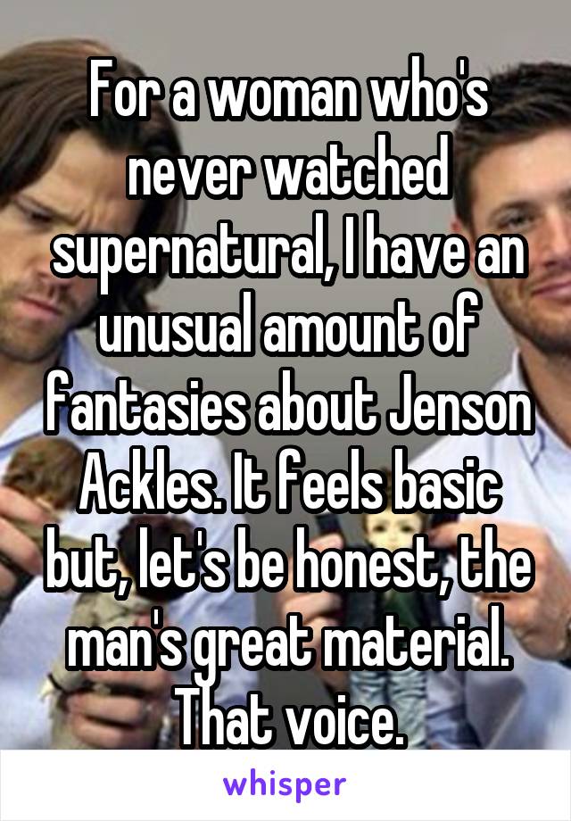 For a woman who's never watched supernatural, I have an unusual amount of fantasies about Jenson Ackles. It feels basic but, let's be honest, the man's great material. That voice.