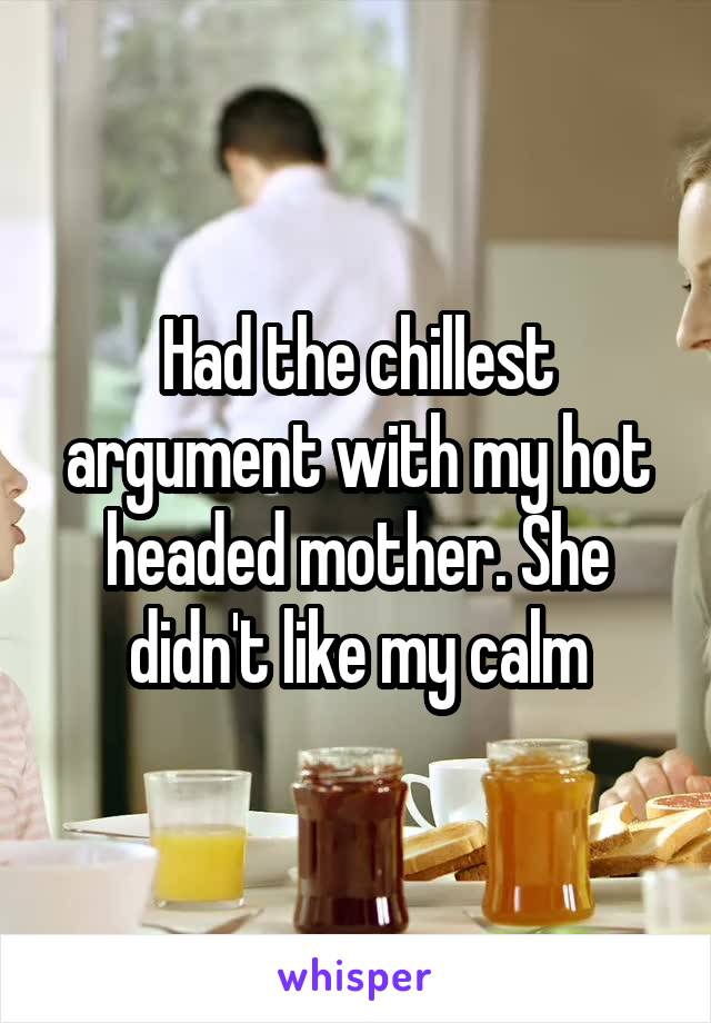 Had the chillest argument with my hot headed mother. She didn't like my calm