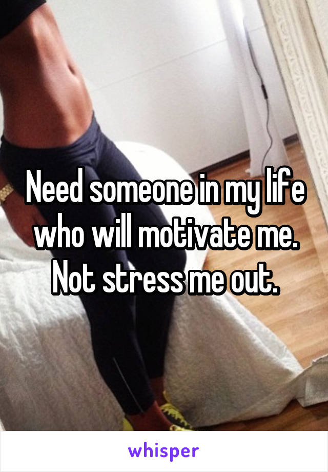 Need someone in my life who will motivate me.
Not stress me out.