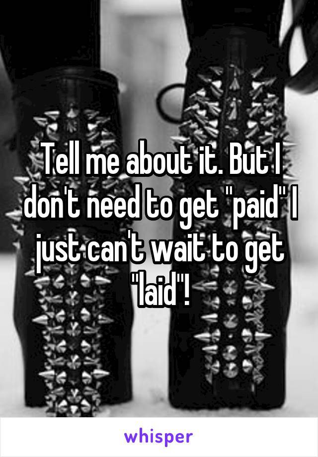 Tell me about it. But I don't need to get "paid" I just can't wait to get "laid"!