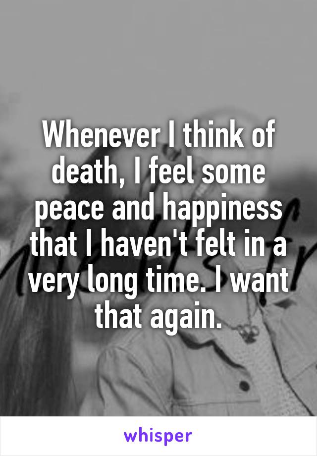 Whenever I think of death, I feel some peace and happiness that I haven't felt in a very long time. I want that again.