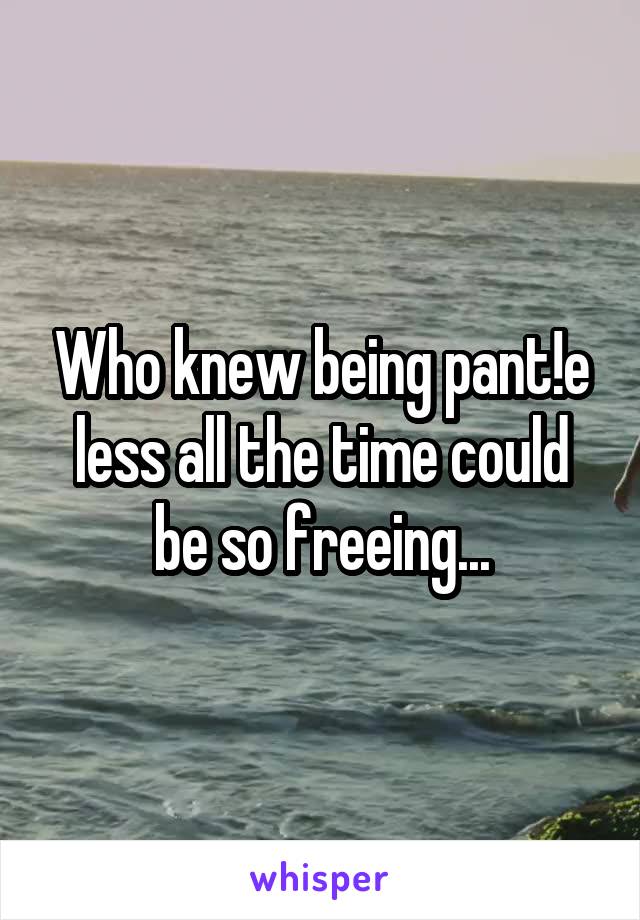 Who knew being pant!e less all the time could be so freeing...