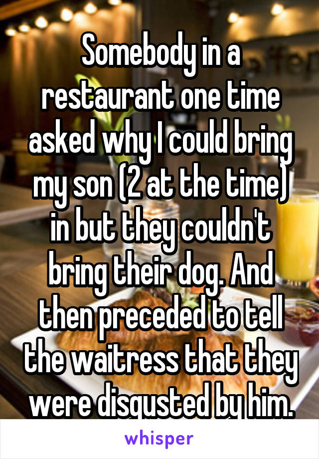 Somebody in a restaurant one time asked why I could bring my son (2 at the time) in but they couldn't bring their dog. And then preceded to tell the waitress that they were disgusted by him.