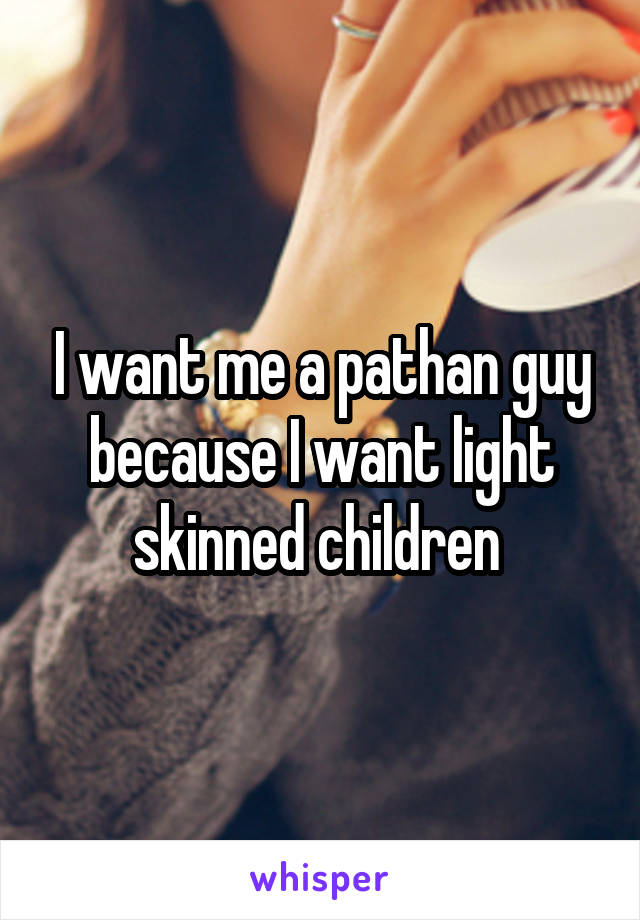 I want me a pathan guy because I want light skinned children 