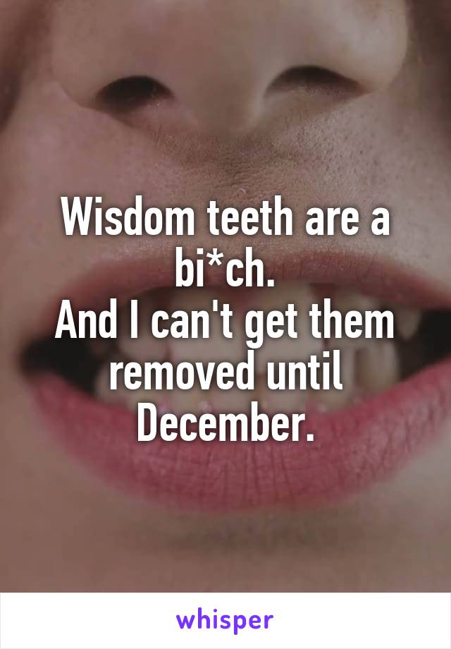 Wisdom teeth are a bi*ch.
And I can't get them removed until December.
