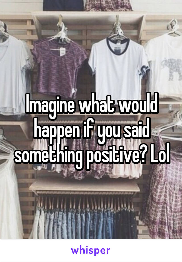 Imagine what would happen if you said something positive? Lol