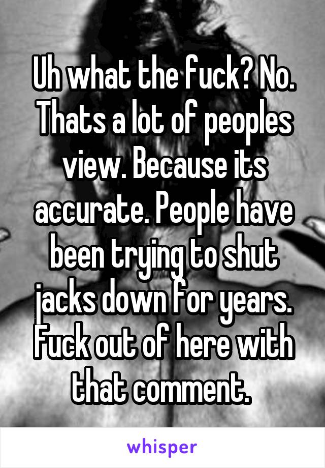 Uh what the fuck? No. Thats a lot of peoples view. Because its accurate. People have been trying to shut jacks down for years. Fuck out of here with that comment. 