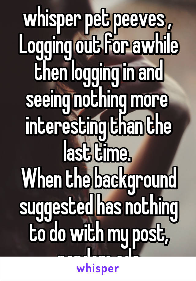  whisper pet peeves , 
Logging out for awhile then logging in and seeing nothing more  interesting than the last time. 
When the background suggested has nothing to do with my post, random ads