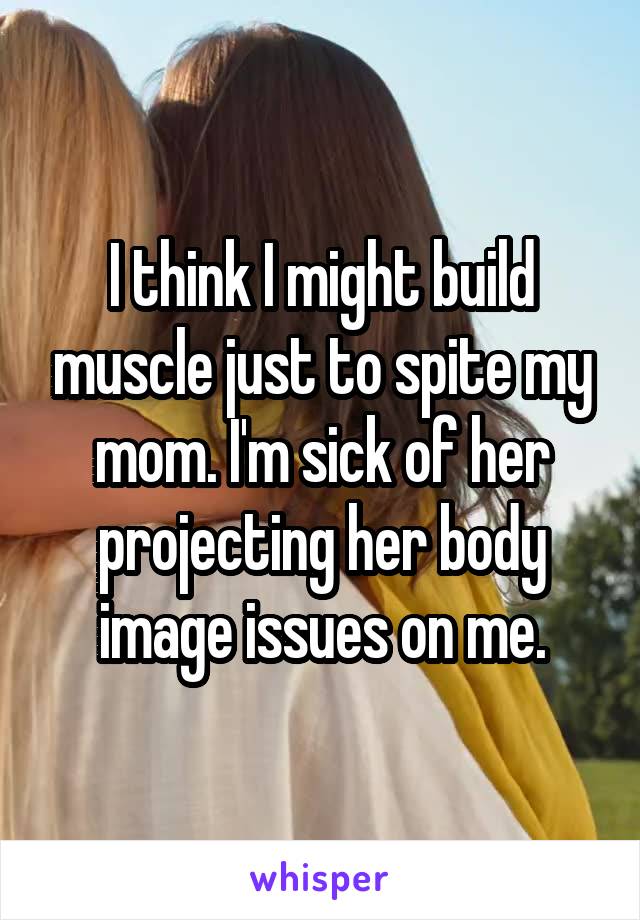 I think I might build muscle just to spite my mom. I'm sick of her projecting her body image issues on me.