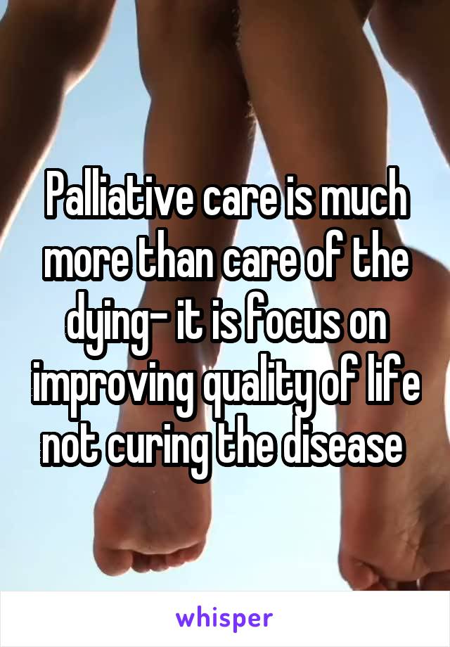 Palliative care is much more than care of the dying- it is focus on improving quality of life not curing the disease 