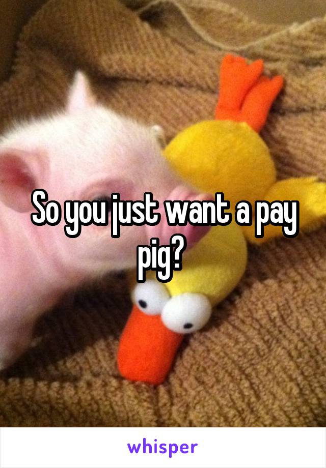 So you just want a pay pig? 