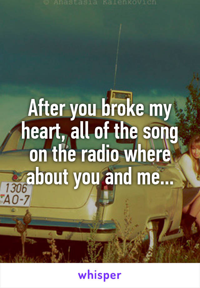 After you broke my heart, all of the song on the radio where about you and me...