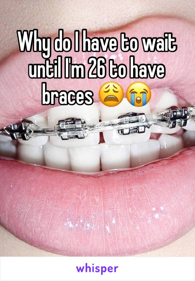Why do I have to wait until I'm 26 to have braces 😩😭
