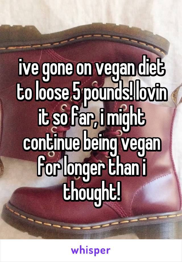 ive gone on vegan diet to loose 5 pounds! lovin it so far, i might continue being vegan for longer than i thought!