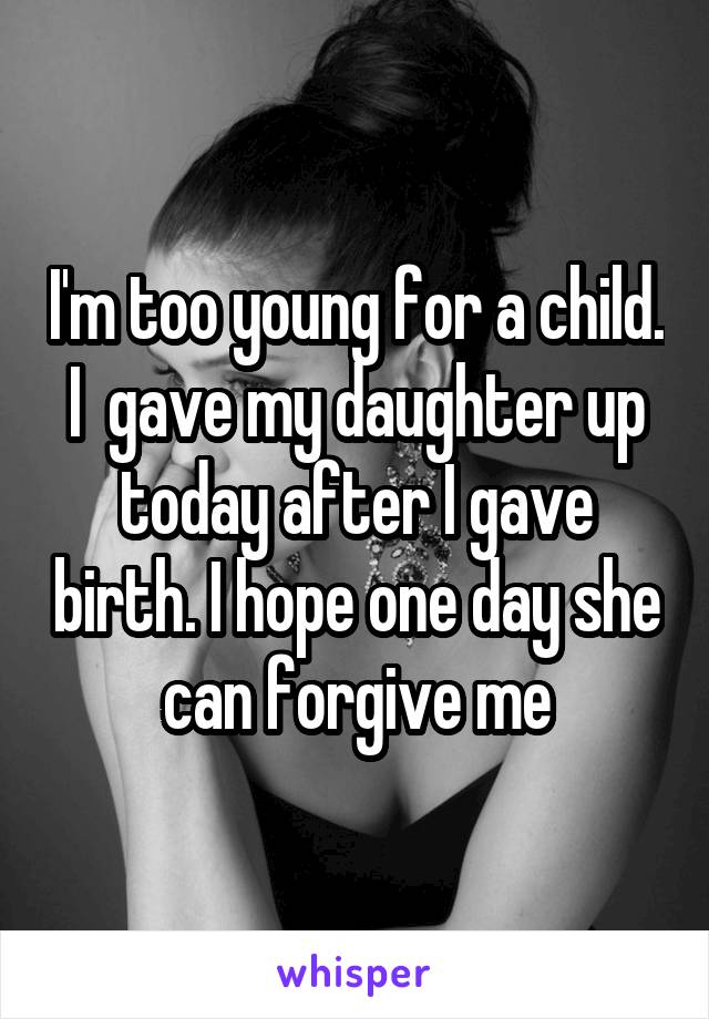 I'm too young for a child. I  gave my daughter up today after I gave birth. I hope one day she can forgive me