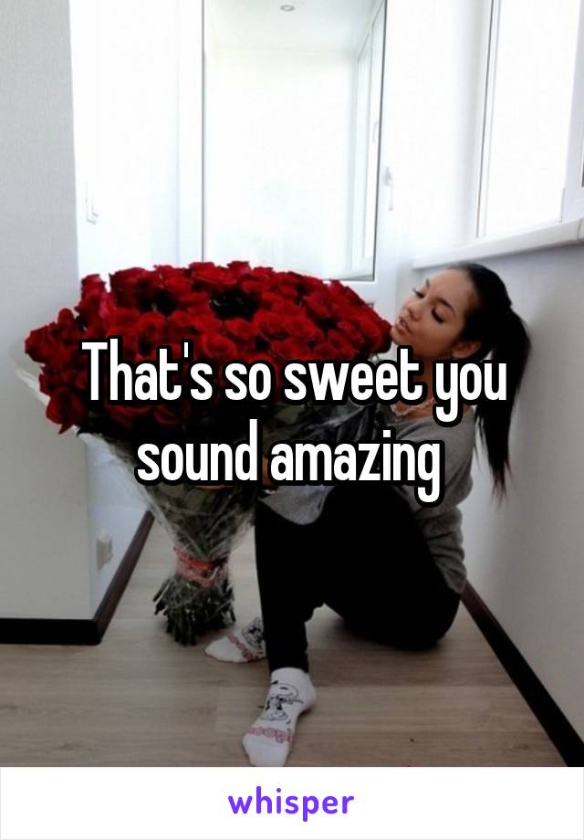 That's so sweet you sound amazing 