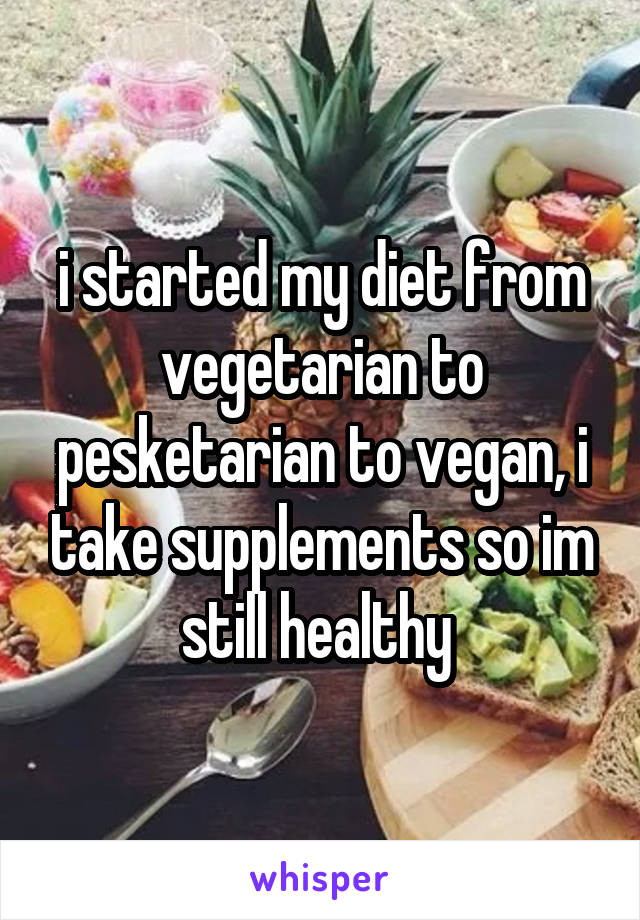 i started my diet from vegetarian to pesketarian to vegan, i take supplements so im still healthy 