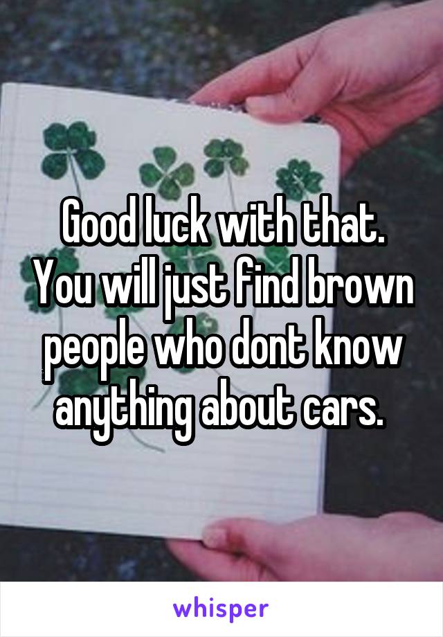 Good luck with that. You will just find brown people who dont know anything about cars. 