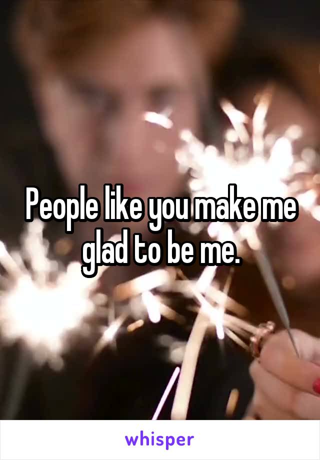 People like you make me glad to be me.