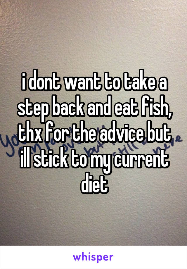 i dont want to take a step back and eat fish, thx for the advice but ill stick to my current diet
