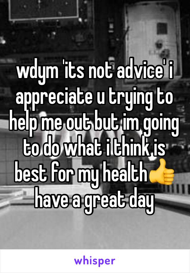 wdym 'its not advice' i appreciate u trying to help me out but im going to do what i think is best for my health👍 have a great day