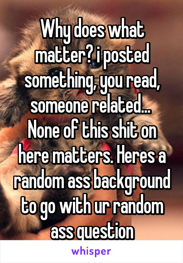 Why does what matter? i posted something, you read, someone related... 
None of this shit on here matters. Heres a random ass background to go with ur random ass question
