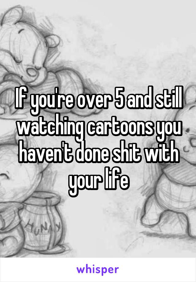 If you're over 5 and still watching cartoons you haven't done shit with your life
