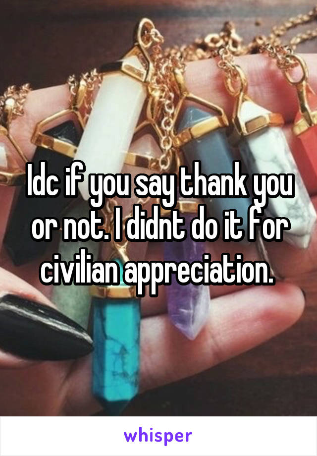 Idc if you say thank you or not. I didnt do it for civilian appreciation. 