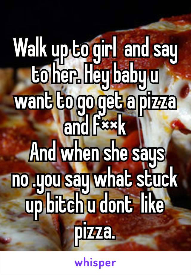 Walk up to girl  and say to her. Hey baby u want to go get a pizza and f××k
 And when she says no .you say what stuck up bitch u dont  like pizza.