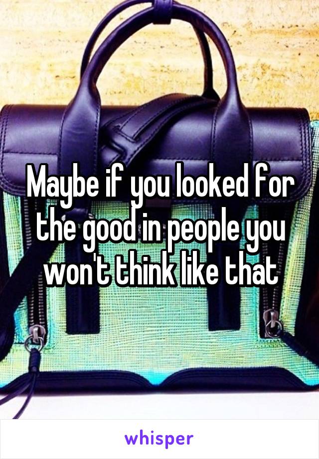 Maybe if you looked for the good in people you won't think like that