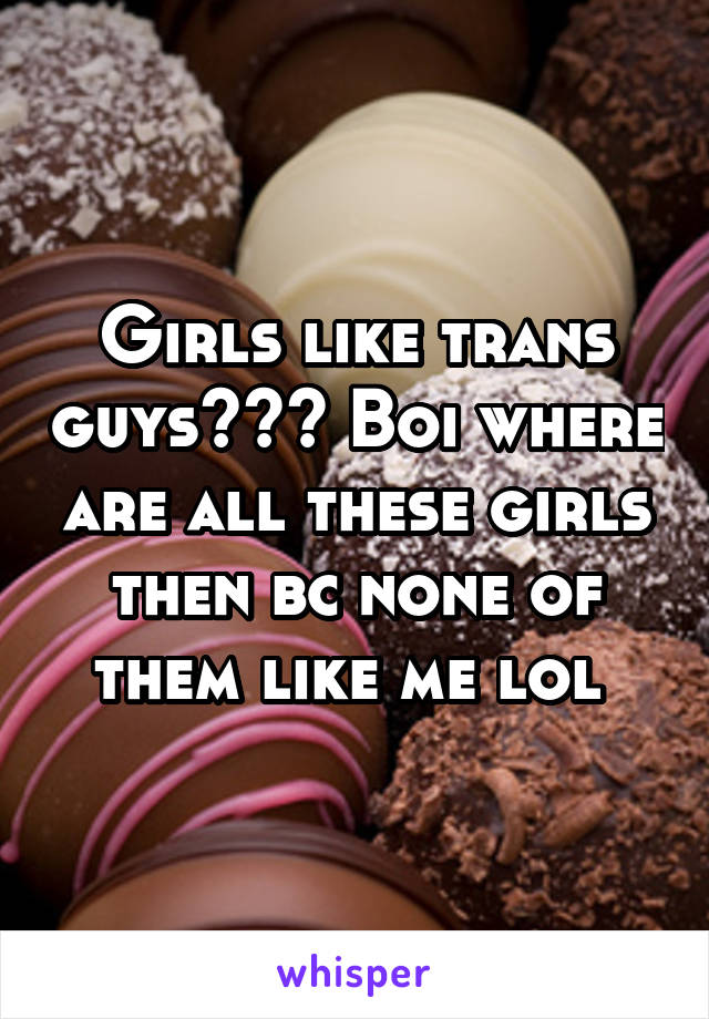 Girls like trans guys??? Boi where are all these girls then bc none of them like me lol 