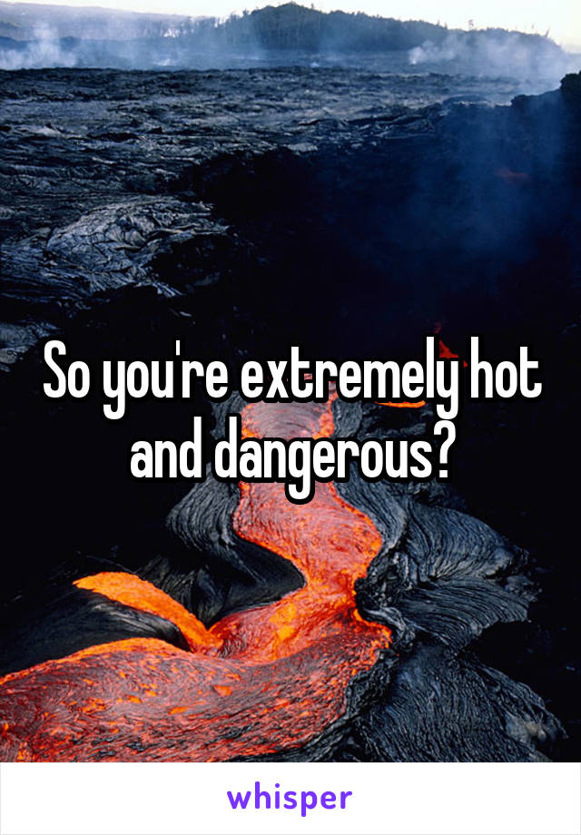 So you're extremely hot and dangerous?