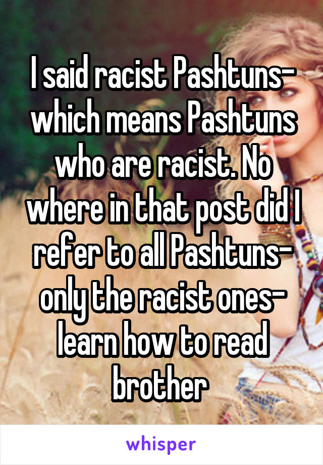 I said racist Pashtuns- which means Pashtuns who are racist. No where in that post did I refer to all Pashtuns- only the racist ones- learn how to read brother 