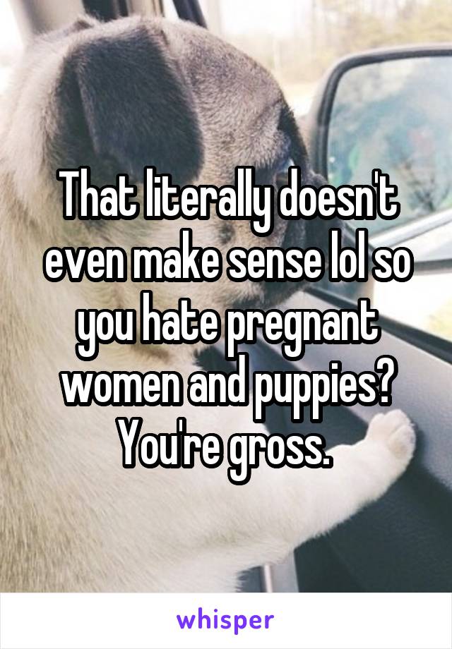 That literally doesn't even make sense lol so you hate pregnant women and puppies? You're gross. 