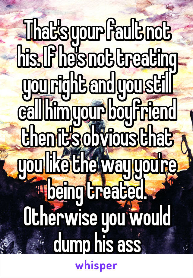  That's your fault not his. If he's not treating you right and you still call him your boyfriend then it's obvious that you like the way you're being treated. Otherwise you would dump his ass