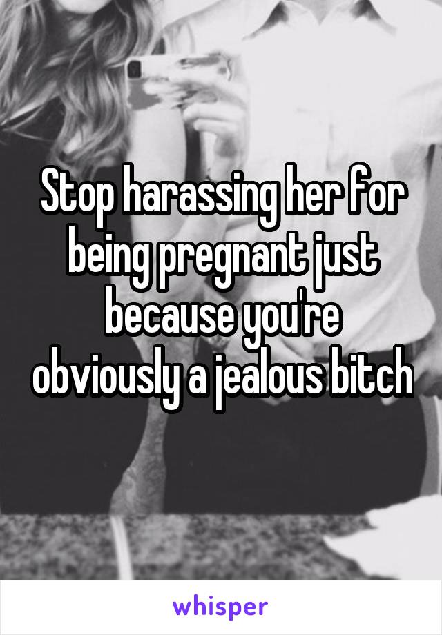 Stop harassing her for being pregnant just because you're obviously a jealous bitch 