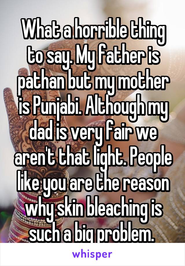 What a horrible thing to say. My father is pathan but my mother is Punjabi. Although my dad is very fair we aren't that light. People like you are the reason why skin bleaching is such a big problem. 
