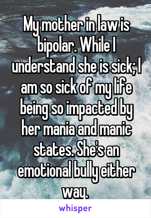 My mother in law is bipolar. While I understand she is sick; I am so sick of my life being so impacted by her mania and manic states. She's an emotional bully either way. 