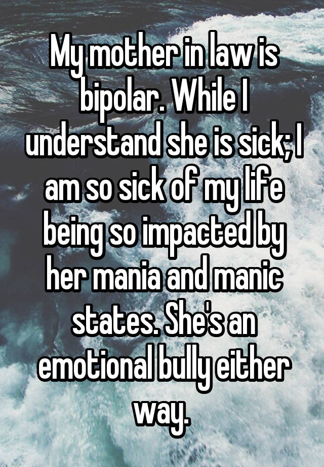 My mother in law is bipolar. While I understand she is sick; I am so sick of my life being so impacted by her mania and manic states. She's an emotional bully either way. 