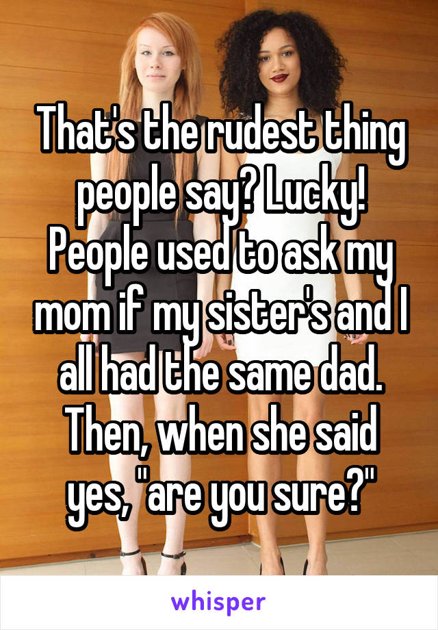 That's the rudest thing people say? Lucky! People used to ask my mom if my sister's and I all had the same dad. Then, when she said yes, "are you sure?"