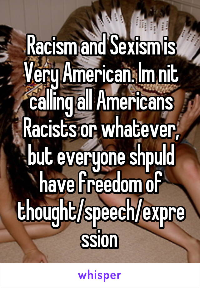 Racism and Sexism is Very American. Im nit calling all Americans Racists or whatever, but everyone shpuld have freedom of thought/speech/expression 