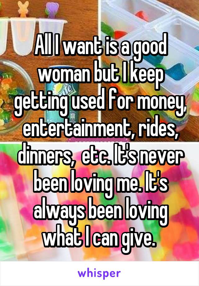  All I want is a good woman but I keep getting used for money, entertainment, rides, dinners,  etc. It's never been loving me. It's always been loving what I can give. 