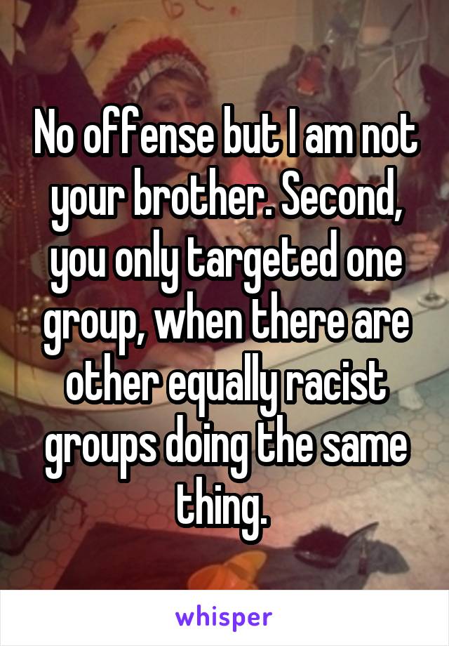 No offense but I am not your brother. Second, you only targeted one group, when there are other equally racist groups doing the same thing. 